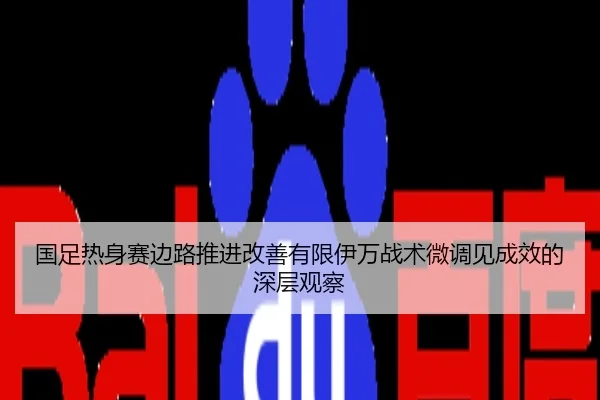 国足热身赛边路推进改善有限伊万战术微调见成效的深层观察