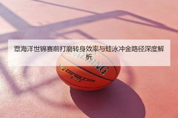 覃海洋世锦赛前打磨转身效率与蛙泳冲金路径深度解析