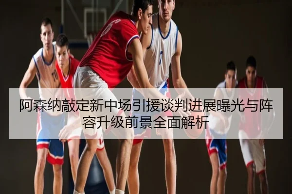 阿森纳敲定新中场引援谈判进展曝光与阵容升级前景全面解析