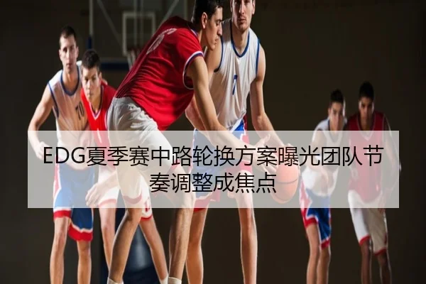 EDG夏季赛中路轮换方案曝光团队节奏调整成焦点