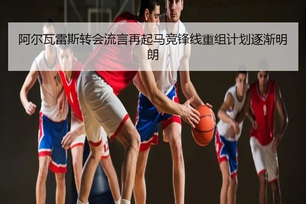 阿尔瓦雷斯转会流言再起马竞锋线重组计划逐渐明朗