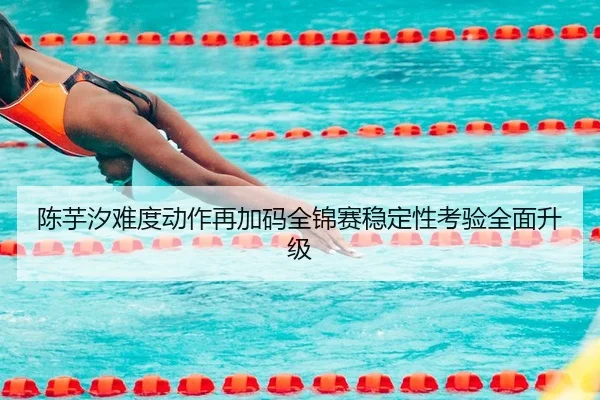 陈芋汐难度动作再加码全锦赛稳定性考验全面升级